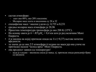 састав атмосфере: азот око 80%, око 20% кисеоник. Моларне масе азота и кисеоника су 28 и 32 специфичне масе / масени удели су: 0,755 и 0,231 средња моларна маса атмосфере је 28,96 Просечна темепература тропосфере је око 288  K  (15 0 C ) . На основу овога је  h  =  RT / gM sr   =   8,4 км што је ред величине Монт Евереста.  h   је висина на којој притисак опада на  1/ e  (=0,37)  његове почетне   вредности . то значи да се око 2/3 атмосфере (гледано по маси јер она утиче на притисак) налази “испод врха” Монт Евереста. ова вредност зависи од температуре! када је хладно – висинска скала је мања, тј. притисак опада рапидније-брже са висином  