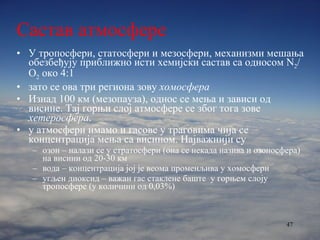 Састав атмосфере У тропосфери, статосфери и мезосфери, механизми мешања обезбеђују приближно исти хемијски састав са односом  N 2 /O 2  око  4:1 зато се ова три региона зову  хомосфера Изнад 100 км (мезопауза), однос се мења и зависи од висине. Тај горњи слој атмосфере се због тога зове  хетеросфера . у атмосфери имамо и гасове у траговима чија се концентрација мења са висином. Најважнији су озон – налази се у стратосфери (она се некада назива и озоносфера) на висини од 20-30 км вода – концентрација јој је веома променљива у хомосфери угљен диоксид – важан гас стаклене баште  у горњем слоју тропосфере (у количини од 0,03%) 