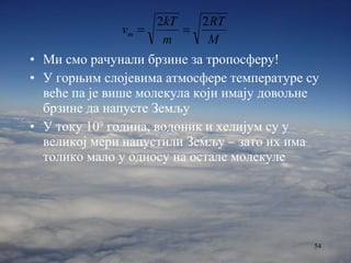 Ми смо рачунали брзине за тропосферу! У горњим слојевима атмосфере температуре су веће па је више молекула који имају довољне брзине да напусте Земљу У току 10 9  година, водоник и хелијум су у великој мери напустили Земљу – зато их има толико мало у односу на остале молекуле 