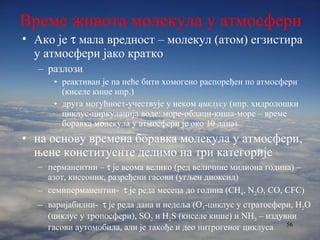 Време живота молекула у атмосфери Ако је    мала вредност – молекул (атом) егзистира у атмосфери јако кратко разлози реактиван је па неће бити хомогено распоређен по атмосфери (киселе кише нпр.) друга могућност-учествује у неком  циклусу  (нпр. хидролошки циклус-циркулација воде: море-облаци-киша-море – време боравка молекула у атмосфери је око 10 дана) на основу времена боравка молекула у атмосфери, њене конституенте делимо на три категорије перманентни –    је веома велико (ред величине милиона година) – азот, кисеоник, разређени гасови (угљен диоксид) семиперманентни-    је реда месеца до година ( CH 4 , N 2 O, CO, CFC ) варијабилни-    је реда дана и недеља (О 3 -циклус у стратосфери, Н 2 О (циклус у тропосфери),  SO 2  и  H 2 S ( киселе кише )  и  NH 3   – издувни гасови аутомобила, али је такође и део нитрогеног циклуса 