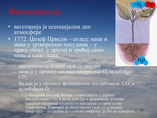 Фотосинтеза вегетација је есенцијални део атмосфере 1772. Џозеф Присли – оглед: миш и нана у затвореним посудама – у првој обоје, у другој и трећој само миш и само нана. преживели су једино када су заједно миш је у процесу дисања апсорбовао О 2  ослобађао  CO 2 биљка је у процесу фотосинтезе апсорбовала  CO 2  а ослобађала О 2 у биљкама постоје ћелије хлоропласти у којима апсорбовани  CO 2  и вода реагују и формирају угљене хидрате (највише глукозу) и кисеоник уз присуство хлорофила. Реакција је ендотермна (иде уз утрошак енергије) – потребна је сунчева енергија да би се одвијала.  