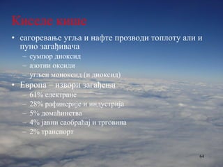 Киселе кише сагоревање угља и нафте прозводи топлоту али и пуно загађивача сумпор диоксид азотни оксиди угљен моноксид (и диоксид) Европа – извори загађења 61% електране 28% рафинерије и индустрија 5% домаћинства 4% јавни саобраћај и трговина 2% транспорт 