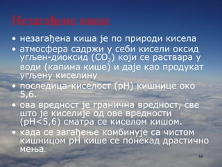 Незагађене кише незагађена киша је по природи кисела атмосфера садржи у себи кисели оксид угљен-диоксид ( CO 2 ) који се раствара у води (капима кише) и даје као продукат угљену киселину последиц а- киселост (p H ) кишнице око 5,6.  ова вредност је гранична вредност, све што је киселије од ове вредности ( pH< 5,6) сматра се киселом кишом.  када се загађење комбинује са чистом кишницом  p H   кише се понекад драстично мења .   