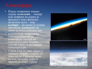 Атмосфера Изнад површине имамо појаву  изоплета   – линије или површи на којим је вредност неке физичке величине иста – нпр.  изобаре   – на њима је једнак притисак,  изотерме -на њима је иста температура изоплете су приближно хоризонталне па се атмосфера састоји из хоризонталних слојева унутар којих се разликује темепература Сваки слој се зове  сфера  а границе између слојева се зову  паузе . Границе носе називе по слоју који се налази са доње стране 