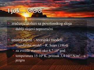 I još.... 
• zračenje dolazi sa površinskog sloja
• dublji slojevi neprozračni
• unutrašnjost – teorijski modeli
• Standardni model – R. Sears (1964)
• za zvezde starosti oko 4,7109 god
• temperatura 15106 K, pritisak 3,41016 N/m2 – u
jezgru
 