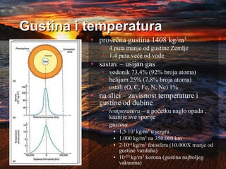 Gustina i temperatura
• prosečna gustina 1408 kg/m3
• 4 puta manje od gustine Zemlje
• 1,4 puta veće od vode
• sastav – usijan gas
• vodonik 73,4% (92% broja atoma)
• helijum 25% (7,8% broja atoma)
• ostali (O, C, Fe, N, Ne) 1%
• na slici – zavisnost temperature i
gustine od dubine
• temperatura – u početku naglo opada ,
kasnije sve sporije
• gustina
• 1,5105 kg/m3 u jezgru
• 1.000 kg/m3 na 350.000 km
• 210-4 kg/m3 fotosfera (10.000X manje od
gustine vazduha)
• 10-23 kg/m3 korona (gustina najboljeg
vakuuma)
 