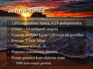 Jezgro Sunca
• 1,6% zapremine Sunca, 0,25 poluprečnika
• Centar - 15 milijardi stepeni
• Gustina 150000 kg/m3 (20 veća od gvožđa)
• Pritisak 35000 Mbar
• Ogroman pritisak, ali...
• Potpuno jonizovana plazma
• Donja granica konvektivne zone
• 1000 puta manja gustina
 