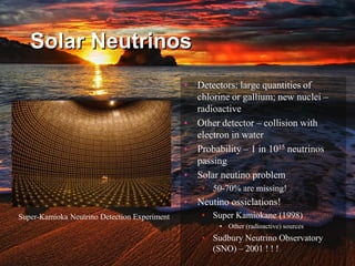 Solar Neutrinos
• Detectors: large quantities of
chlorine or gallium; new nuclei –
radioactive
• Other detector – collision with
electron in water
• Probability – 1 in 1015 neutrinos
passing
• Solar neutino problem
• 50-70% are missing!
• Neutino ossiclations!
• Super Kamiokane (1998)
• Other (radioactive) sources
• Sudbury Neutrino Observatory
(SNO) – 2001 ! ! !
Super-Kamioka Neutrino Detection Experiment
 