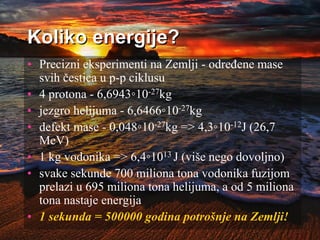 Koliko energije?
• Precizni eksperimenti na Zemlji - određene mase
svih čestica u p-p ciklusu
• 4 protona - 6,6943◦10-27kg
• jezgro helijuma - 6,6466◦10-27kg
• defekt mase - 0,048◦10-27kg => 4,3◦10-12J (26,7
MeV)
• 1 kg vodonika => 6,4◦1013 J (više nego dovoljno)
• svake sekunde 700 miliona tona vodonika fuzijom
prelazi u 695 miliona tona helijuma, a od 5 miliona
tona nastaje energija
• 1 sekunda = 500000 godina potrošnje na Zemlji!
 