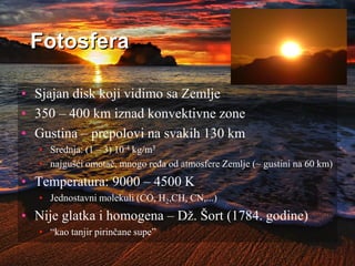 Fotosfera
• Sjajan disk koji vidimo sa Zemlje
• 350 – 400 km iznad konvektivne zone
• Gustina – prepolovi na svakih 130 km
• Srednja: (1 – 3) 10-4 kg/m3
• najgušći omotač, mnogo ređa od atmosfere Zemlje (~ gustini na 60 km)
• Temperatura: 9000 – 4500 K
• Jednostavni molekuli (CO, H2,CH, CN,...)
• Nije glatka i homogena – Dž. Šort (1784. godine)
• “kao tanjir pirinčane supe”
 