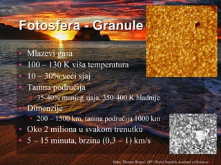 Fotosfera - Granule
• Mlazevi gasa
• 100 – 130 K viša temperatura
• 10 – 30% veći sjaj
• Tamna područija
• 35-40% manjeg sjaja, 350-400 K hladnije
• Dimenzije
• 200 – 1500 km, tamna područija 1000 km
• Oko 2 miliona u svakom trenutku
• 5 – 15 minuta, brzina (0,3 – 1) km/s
Slika: Thomas Berger; ISP / Royal Swedish Academy of Sciences
 
