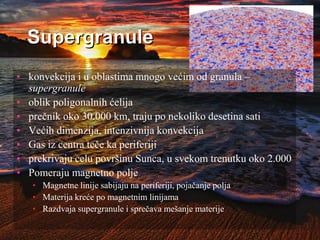 Supergranule
• konvekcija i u oblastima mnogo većim od granula –
supergranule
• oblik poligonalnih ćelija
• prečnik oko 30.000 km, traju po nekoliko desetina sati
• Većih dimenzija, intenzivnija konvekcija
• Gas iz centra teče ka periferiji
• prekrivaju celu površinu Sunca, u svekom trenutku oko 2.000
• Pomeraju magnetno polje
• Magnetne linije sabijaju na periferiji, pojačanje polja
• Materija kreće po magnetnim linijama
• Razdvaja supergranule i sprečava mešanje materije
 