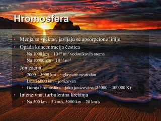 Hromosfera
• Menja se spektar, javljaju se apsorpcione linije
• Opada koncentracija čestica
• Na 1000 km – 10-19 m-3 vodonikovih atoma
• Na 10000 km – 10-15 m-3
• Jonizacija
• 2000 – 3000 km – uglavnom neutralan
• Iznad 6000 km – jonizovan
• Gornja hromosfera – jako jonizovana (25000 – 300000 K)
• Intenzivna, turbulentna kretanja
• Na 500 km – 5 km/s, 5000 km – 20 km/s
 