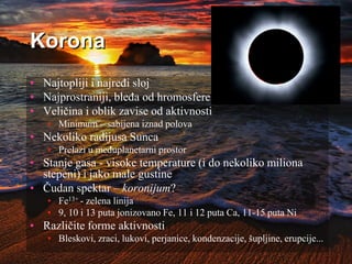 Korona
• Najtopliji i najređi sloj
• Najprostraniji, bleđa od hromosfere
• Veličina i oblik zavise od aktivnosti
• Minimum – sabijena iznad polova
• Nekoliko radijusa Sunca
• Prelazi u međuplanetarni prostor
• Stanje gasa - visoke temperature (i do nekoliko miliona
stepeni) i jako male gustine
• Čudan spektar – koronijum?
• Fe13+ - zelena linija
• 9, 10 i 13 puta jonizovano Fe, 11 i 12 puta Ca, 11-15 puta Ni
• Različite forme aktivnosti
• Bleskovi, zraci, lukovi, perjanice, kondenzacije, šupljine, erupcije...
 