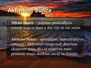 Aktivnost Sunca
• Mirno Sunce - potpuno predvidljiva
zvezda koja iz dana u dan sija na isti način.
• Aktivno Sunce - sporadično, nepredvidljivo
zračenje. Aktivnosti imaju mali doprinos
ukupnom sjaju, ali i te relativno male
promene imaju direktan uticaj na Zemlju
 