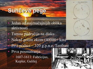 Sunčeve pege
• Jedan od najznačajnijih oblika
aktivnosti
• Tamna područija na disku
• Nekad golim okom (40000+ km)
• Prvi podaci – 320 g.p.n.e, Teofrast
• Prva posmatranja:
• 1607-1611: Fabricijus,
Kepler, Galilej
 