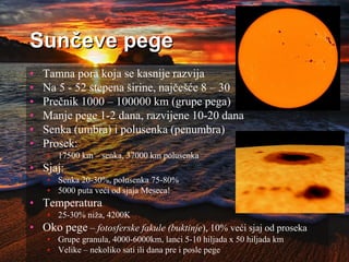 Sunčeve pege
• Tamna pora koja se kasnije razvija
• Na 5 - 52 stepena širine, najčešće 8 – 30
• Prečnik 1000 – 100000 km (grupe pega)
• Manje pege 1-2 dana, razvijene 10-20 dana
• Senka (umbra) i polusenka (penumbra)
• Prosek:
• 17500 km – senka, 37000 km polusenka
• Sjaj:
• Senka 20-30%, polusenka 75-80%
• 5000 puta veći od sjaja Meseca!
• Temperatura
• 25-30% niža, 4200K
• Oko pege – fotosferske fakule (buktinje), 10% veći sjaj od proseka
• Grupe granula, 4000-6000km, lanci 5-10 hiljada x 50 hiljada km
• Velike – nekoliko sati ili dana pre i posle pege
 
