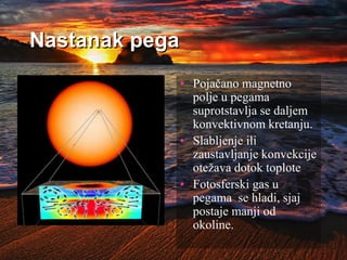 Nastanak pega
• Pojačano magnetno
polje u pegama
suprotstavlja se daljem
konvektivnom kretanju.
• Slabljenje ili
zaustavljanje konvekcije
otežava dotok toplote
• Fotosferski gas u
pegama se hladi, sjaj
postaje manji od
okoline.
 