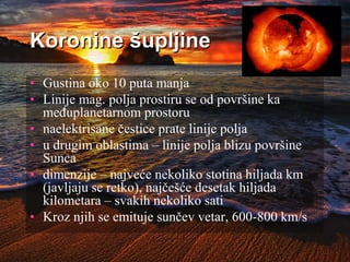 Koronine šupljine
• Gustina oko 10 puta manja
• Linije mag. polja prostiru se od površine ka
međuplanetarnom prostoru
• naelektrisane čestice prate linije polja
• u drugim oblastima – linije polja blizu površine
Sunca
• dimenzije – najveće nekoliko stotina hiljada km
(javljaju se retko), najčešće desetak hiljada
kilometara – svakih nekoliko sati
• Kroz njih se emituje sunčev vetar, 600-800 km/s
 
