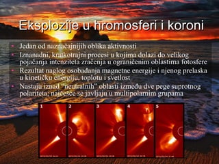 Eksplozije u hromosferi i koroni
• Jedan od naznačajnijih oblika aktivnosti
• Iznanadni, kratkotrajni procesi u kojima dolazi do velikog
pojačanja intenziteta zračenja u ograničenim oblastima fotosfere
• Rezultat naglog osobađanja magnetne energije i njenog prelaska
u kinetičku energiju, toplotu i svetlost
• Nastaju iznad “neutralnih” oblasti između dve pege suprotnog
polariteta; najčešće se javljaju u multipolarnim grupama
 