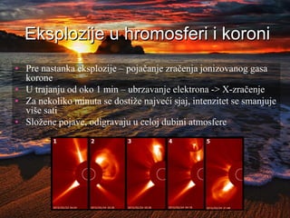 Eksplozije u hromosferi i koroni
• Pre nastanka eksplozije – pojačanje zračenja jonizovanog gasa
korone
• U trajanju od oko 1 min – ubrzavanje elektrona -> X-zračenje
• Za nekoliko minuta se dostiže najveći sjaj, intenzitet se smanjuje
više sati
• Složene pojave, odigravaju u celoj dubini atmosfere
 
