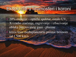 Eksplozije u hromosferi i koroni
• 20% energije – optički spektar, ostalo UV,
X i radio zračenje, zagrevanje i izbacivanje
oblaka jonizovanog gasa - plazme
• kreće kroz međuplanetarni prostor brzinom
od 1.500 km/s
 