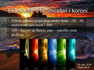 Eksplozije u hromosferi i koroni
• Tokom prlaska grupe pega preko diska – 30 – 50,
maksimum aktivnosti i 300!
• 100+ dnevno na Suncu; jake – nekoliko puta
godišnje
24. feb. 2014
Klasa X4.9
 