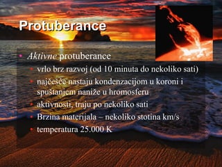 Protuberance
• Aktivne protuberance
• vrlo brz razvoj (od 10 minuta do nekoliko sati)
• najčešće nastaju kondenzacijom u koroni i
spuštanjem naniže u hromosferu
• aktivnosti, traju po nekoliko sati
• Brzina materijala – nekoliko stotina km/s
• temperatura 25.000 K
 