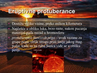 Eruptivne protuberance
• Dostižu velike visine, preko milion kilometara
• Najčešće u obliku luka, brzo raste, nakon pucanja
materijal pada nazad u hromosferu
• protuberance Sunčevih pega – uvek vezane za
grupe pega; oblik strogo prati linije jakog mag.
polja; kada su na rubu Sunca vide se u obliku
petlji
 