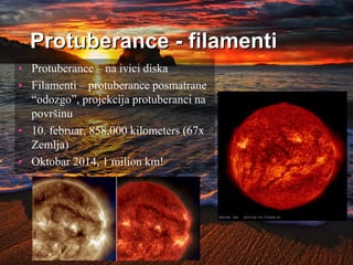 Protuberance - filamenti
• Protuberance – na ivici diska
• Filamenti – protuberance posmatrane
“odozgo”, projekcija protuberanci na
površinu
• 10. februar, 858,000 kilometers (67x
Zemlja)
• Oktobar 2014, 1 milion km!
 