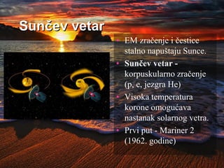 Sunčev vetar
• EM zračenje i čestice
stalno napuštaju Sunce.
• Sunčev vetar -
korpuskularno zračenje
(p, e, jezgra He)
• Visoka temperatura
korone omogućava
nastanak solarnog vetra.
• Prvi put - Mariner 2
(1962. godine)
 