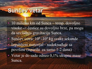 Sunčev vetar
• 10 miliona km od Sunca – temp. dovoljno
visoke -> čestice su dovoljno brze, pa mogu
da savladaju gravitaciju Sunca.
• Sunčev vetra: 108 -109 kg svake sekunde
• Izgubljeni materijal - nadoknađuje sa
površine (isparila za samo 1-2 dana)
• Vetar je do sada odneo 0,1% ukupne mase
Sunca.
 