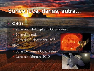 Sunce juče, danas, sutra…
• SOHO
• Solar and Heliospheric Observatory
• 20 godina rada
• Lansiran 2. decembra 1995
• ESO
• Solar Dynamics Observatory
• Lansiran februara 2010
 