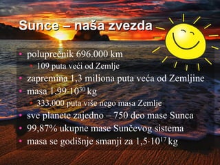 Sunce – naša zvezda
• poluprečnik 696.000 km
• 109 puta veći od Zemlje
• zapremina 1,3 miliona puta veća od Zemljine
• masa 1,991030 kg
• 333.000 puta više nego masa Zemlje
• sve planete zajedno – 750 deo mase Sunca
• 99,87% ukupne mase Sunčevog sistema
• masa se godišnje smanji za 1,51017 kg
 