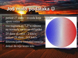 Još malo podataka 
• period 27 dana – zvezda koja
sporo rotira
• osa nagnuta za 7,2O u odnosu
na normalu na ravan ekliptike
• 25 dana ekvator - 2 km/s;
polovi 29 dana - 0,9 km/s
• diferencijalna (zonska) rotacija
• dokaz da nije kruto telo
 