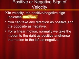 Positive or Negative Sign of
Velocity
In velocity, the positive/negative sign
indicates direction
• You can take any direction as positive and
the opposite as negative.
• For a linear motion, normally we take the
motion to the right as positive andhence
the motion to the left as negative.
 