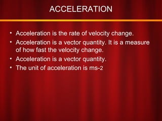 ACCELERATION
• Acceleration is the rate of velocity change.
• Acceleration is a vector quantity. It is a measure
of how fast the velocity change.
• Acceleration is a vector quantity.
• The unit of acceleration is ms-2
 