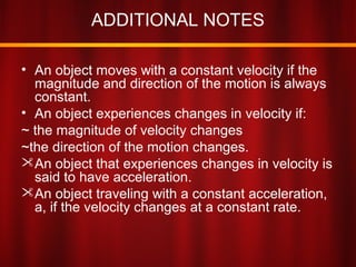 ADDITIONAL NOTES
• An object moves with a constant velocity if the
magnitude and direction of the motion is always
constant.
• An object experiences changes in velocity if:
~ the magnitude of velocity changes
~the direction of the motion changes.
An object that experiences changes in velocity is
said to have acceleration.
An object traveling with a constant acceleration,
a, if the velocity changes at a constant rate.
 