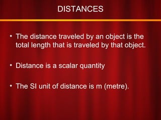 DISTANCES
• The distance traveled by an object is the
total length that is traveled by that object.
• Distance is a scalar quantity
• The SI unit of distance is m (metre).
 