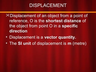 DISPLACEMENT
Displacement of an object from a point of
reference, O is the shortest distance of
the object from point O in a specific
direction
• Displacement is a vector quantity.
• The SI unit of displacement is m (metre)
 