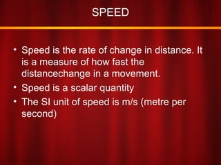 SPEED
• Speed is the rate of change in distance. It
is a measure of how fast the
distancechange in a movement.
• Speed is a scalar quantity
• The SI unit of speed is m/s (metre per
second)
 