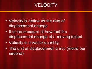 VELOCITY
• Velocity is define as the rate of
displacement change
• It is the measure of how fast the
displacement change of a moving object.
• Velocity is a vector quantity
• The unit of displacemnet is m/s (metre per
second)
 