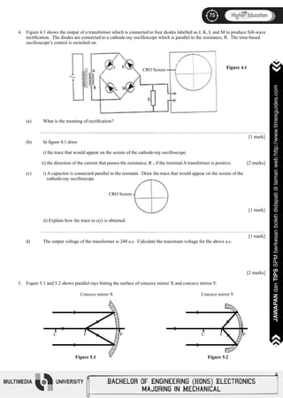 75
JAWAPANdanTIPSSPMberkesanbolehdidapatidilamanwebhttp://www.timesguides.com>>>>>>>
75
JAWAPANdanTIPSSPMberkesanbolehdidapatidilamanwebhttp://www.timesguides.com>>>>>>>
Figure 4.1 shows the output of a transformer which is connected to four diodes labelled as J, K, L and M to produce full-wave
rectification. The diodes are connected to a cathode-ray oscilloscope which is parallel to the resistance, R. The time-based
oscilloscope’s control is switched on.
(a)	 What is the meaning of rectification?
………………………….........................................................……………………………………………………………
													 [1 mark]
(b)	 In figure 4.1 draw
	 i) the trace that would appear on the screen of the cathode-ray oscilloscope.
ii) the direction of the current that passes the resistance, R , if the terminal A transformer is positive. [2 marks]
(c)	 i) A capacitor is connected parallel to the resistant. Draw the trace that would appear on the screen of the
	 cathode-ray oscilloscope.
		
													
													 [1 mark]
	 ii) Explain how the trace in c(i) is obtained.
………………………….........................................................……………………………………………………………
													 [1 mark]
d)	 The output voltage of the transformer is 240 a.c. Calculate the maximum voltage for the above a.c.
											
												 [2 marks]
Fiqure 5.1 and 5.2 shows parallel rays hitting the surface of concave mirror X and concave mirror Y.
4.
5.
Figure 4.1
CRO Screen
>
>
>
>
>C F P
Concave mirror X
Figure 5.1
>
>
>
>
>C F P
Concave mirror Y
Figure 5.2
CRO Screen
 