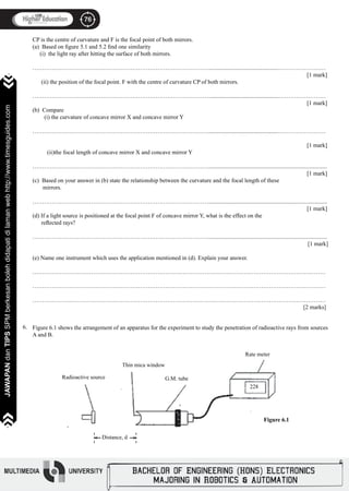 76
JAWAPANdanTIPSSPMberkesanbolehdidapatidilamanwebhttp://www.timesguides.com>>>>>>>
76
JAWAPANdanTIPSSPMberkesanbolehdidapatidilamanwebhttp://www.timesguides.com>>>>>>>
CP is the centre of curvature and F is the focal point of both mirrors.
(a) Based on figure 5.1 and 5.2 find one similarity
(i) the light ray after hitting the surface of both mirrors.
………………………………………………………………………………................................................……………………
												 	 [1 mark]
(ii) the position of the focal point. F with the centre of curvature CP of both mirrors.
………………………………………………………………………………................................................……………………
												 	 [1 mark]
(b) Compare
(i) the curvature of concave mirror X and concave mirror Y
………………………………………………………………………………................................................……………………
												 	 [1 mark]
(ii)the focal length of concave mirror X and concave mirror Y
……………………………………………………………………………….................................................................................		
										 		 	 [1 mark]
(c) Based on your answer in (b) state the relationship between the curvature and the focal length of these
mirrors.
……………………………………………………………………………….................................................................................		
										 		 	 [1 mark]
(d) If a light source is positioned at the focal point F of concave mirror Y, what is the effect on the
reflected rays?
……………………………………………………………………………….................................................................................		
										 		 [1 mark]
(e) Name one instrument which uses the application mentioned in (d). Explain your answer.
……………………………………………………………………………………………………………………………………
……………………………………………………………………………………………………………………………………
……………………………………………………………………………………………………………………………………		
												 [2 marks]
Figure 6.1 shows the arrangement of an apparatus for the experiment to study the penetration of radioactive rays from sources
A and B.
6.
Thin mica window
Radioactive source G.M. tube
Rate meter
228
Distance, d<
<
Figure 6.1
 