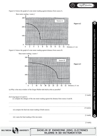 77
JAWAPANdanTIPSSPMberkesanbolehdidapatidilamanwebhttp://www.timesguides.com>>>>>>>
77
JAWAPANdanTIPSSPMberkesanbolehdidapatidilamanwebhttp://www.timesguides.com>>>>>>>
Figure 6.2 shows the graph of a rate meter reading against distance from source A.
Figure 6.3 shows the graph of a rate meter reading against distance from source B.
(a) Why is the mica window of the Geiger Muller tube built as thin as possible?
……………………………………………………………………………………………………………………………………
													 [1 mark]
(b) Using figure 6.2 and 6.3,
(i)	 compare the changes of the rate meter reading against the distance from source A and B.
……………………………………………………………………………………………………………………………………
……………………………………………………………………………………………………………………………………
												 [3 marks]
(ii) compare the final rate meter reading of both sources.
……………………………………………………………………………………………………………………………………
													 [1 mark]
(iii) name the final reading of the rate meter.
……………………………………………………………………………………………………………………………………
												 [1 mark]
Rate meter reading / count s-1
Distance, d / cm
Source A
Figure 6.2
Distance, d / cm
Rate meter reading / count s-1
Source B
Figure 6.3
 