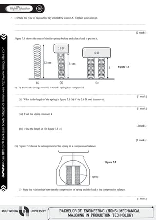 78
JAWAPANdanTIPSSPMberkesanbolehdidapatidilamanwebhttp://www.timesguides.com
78
JAWAPANdanTIPSSPMberkesanbolehdidapatidilamanwebhttp://www.timesguides.com
(c) State the type of radioactive ray emitted by source A. Explain your answer.
……………………………………………………………………………………………………………………………………
……………………………………………………………………………………………………………………………………
												 [2 marks]
Figure 7.1 shows the state of similar springs before and after a load is put on it.
a) (i) Name the energy restored when the spring has compressed.
……………………………………………………………………………………………………………………………………
												 [1 mark]
(ii) What is the length of the spring in figure 7.1 (b) if the 3.6 N load is removed.
……………………………………………………………………………………………………………………………………
												 [1 mark]
(iii) Find the spring constant, k
			 									
												 [2marks]
{iv) Find the length of l in figure 7.1 (c )
		
												 [2 marks]
(b) Figure 7.2 shows the arrangement of the spring in a compression balance.
(i) State the relationship between the compression of spring and the load in the compression balance.
……………………………………………………………………………………………………………………………………
												 [1 mark]
7.
Figure 7.1
Figure 7.2
spring
 