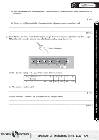 79
JAWAPANdanTIPSSPMberkesanbolehdidapatidilamanwebhttp://www.timesguides.com
79
JAWAPANdanTIPSSPMberkesanbolehdidapatidilamanwebhttp://www.timesguides.com
(ii) What would happen to the spring when a heavy load is placed on the compressed balance and the reading exceeds the
weight scale?
……………………………………………………………………………………………………………………………………
												 [1 mark]
(iii) Suggest two modifications that has to be made so that the balance can measure a much bigger load.
……………………………………………………………………………………………………………………………………
												
……………………………………………………………………………………………………………………………………
												 [2 marks]
Figure 8.1 shows the method used to detect water pipe leakage. Radioisotope material added into the water. Then a Geiger
Muller tube which is joined to rate meter is moved to the earth’s surface through the pipeways.
Table 8.1 shows the readings of the Geiger Muller Counter at various positions
(a) What is meant by ‘radioisotope’?
……………………………………………………………………………………………………………………………………
												 [1 mark]
(b) Based on figure 8.1 state which part of the pipe is leaking. State your reasons.
…………………………………………………………………………….………………………………………………………
…………………………………………………………………………….………………………………………………………
												 [2 marks]
pipe
8.
Geiger- Muller Tube
Geiger Muller Tube
Position
A B C D E F
Count rate / minutes 300 295 284 372 290 216
 