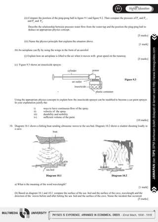 81
JAWAPANdanTIPSSPMberkesanbolehdidapatidilamanwebhttp://www.timesguides.com
81
JAWAPANdanTIPSSPMberkesanbolehdidapatidilamanwebhttp://www.timesguides.com
	 (ii) Compare the position of the ping-pong ball in figure 9.1 and figure 9.2. Then compare the pressure of P1
and P2
, 		
	 and P3
and P4
.
	 Describe the relationship between pressure water flow from the water-tap and the position the ping-ping ball to 		
	 deduce an appropriate physics concept.
												 [5 marks]
	 (iii) Name the physics principle that explains the situation above.
													 [1 mark]
(b) An aeroplane can fly by using the wings in the form of an aerofoil
	 (i) Explain how an aeroplane is lifted to the air when it moves with great speed on the runaway.
												 [3 marks]
(c) Figure 9.3 shows an insecticide sprayer.
Using the appropriate physics concepts to explain how the insecticide-sprayer can be modified to become a car paint sprayer.
In your explanation justify the:
		
		 i)	 ways to have continuous flow of the spray.
		 ii)	 velocity of the spray.
		 iii)	 durability and mobility
		 iv)	 sufficient volume of the paint.
			 									 [10 marks]
Diagram 10.1 shows a fishing boat sending ultrasonic waves to the sea bed. Diagram 10.2 shows a student shouting loudly in
a cave.
a) What is the meaning of the word wavelength?
				 [1 mark]		
(b) Based on diagram 10.1 and 10.2 compare the surface of the sea bed and the surface of the cave, wavelength and the
direction of the waves before and after hitting the sea bed and the surface of the cave. Name the incident that occurred.
												 [5 marks]
10.
cylinder piston
plastic container
air outlet
insecticide
Figure 9.3
boat
sea bed
cave
Diagram 10.1 Diagram 10.2
 