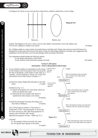 82
JAWAPANdanTIPSSPMberkesanbolehdidapatidilamanwebhttp://www.timesguides.com
82
JAWAPANdanTIPSSPMberkesanbolehdidapatidilamanwebhttp://www.timesguides.com
(c) Diagram 10.3 shows a wave moving from a deep end to a shallow end that has a convex shape. 	
Explain what happens to the wave when it moves in the shallow end and after it leave the shallow end.
You can use a diagram to explain your answer.							 [4 marks]
(d) A fishing village in a cape consists of wooden houses and attap roofs. During the monsoon season the houses are
damaged by strong winds and erosion of the beach. Using your knowledge and physics concepts, give suggestions and
explanation on how that they can avoid such damages from occurring in the future.
You explanation should include the following aspects:
	 (i) the design and structure of the house.
	 (ii) the location of the house that is going to be built. 						 [10 marks]
11.
Deep area Shallow area

Diagram 10.3
Section C [20 marks]
Instructions: Answer all questions in this Section
Concave mirror
with large
aperture
sunlight
Walls with polished surface and made
from a material with a high specific
heat capacitywater
Solar heater P
Solar heater Q
Solar heater R
Solar heater S
Convex mirror
with large
aperture
water
water
water
sunlight
sunlight
sunlight
Walls with polished surface and made
from a material with a low specific
heat capacity
Walls with blackened surface and made from
a material with a low specific heat capacity
Walls with blackened surface and made from
a material with a high specific heat capacity
Figure 11.1
You are asked to conduct an experiment on solar energy
for the Friends of the Environment Club. You are given
the task of designing a solar heater to heat water in a
container. You are required to choose one of the four
solar heaters P, Q, R and S shown in Figure 11.1
(a) State the energy changes that take place in the solar
heater.		 		 [1 mark]
							
(b) Based on Fig. 11.1,
(i) explain the properties of a solar heater which can 	
which can quickly heat water.
(ii) determine the most suitable solar heater to
quickly heat water and give your reason. 		
			 [10 marks]
(c) State the advantages of using solar energy over
fossil fuels in Malaysia. 		 [4 marks]
(d) A 2.0 kg metal tin contains 1.5 kg water at a
temperature of 280
C. The temperature of the tin and
the water increases to 340
C after being heated for 10
minutes with a 0.08 kW, 240 V heater.
[Specific heat capacity of water = 4200 J kg-1 0
C-1
].
Calculate:
(i) the quantity of heat received by the water,
(ii) the specific heat capacity of the metal.		
			 		 [5 marks]
 