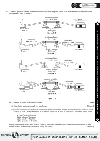 83
JAWAPANdanTIPSSPMberkesanbolehdidapatidilamanwebhttp://www.timesguides.com
83
JAWAPANdanTIPSSPMberkesanbolehdidapatidilamanwebhttp://www.timesguides.com
A network system of cables is used to transmit electricity from the power station to the users. Figure 12.1 shows models of
network cables for P, Q, R and S.
Figure 12.1
(a) (i) State the definition of electrical resistance.								 [1 mark]
(ii) Describe the operating principle of a transformer.						 [4 marks]
(iii) You are required to set up a network of electricity transmission cables from the power station to the users who need a
voltage of 240V. Observe the models of the network cables P, Q, R and S in figure 12.1. Consider the aspects given:
	 (a) type of generated current.
(b) the voltage of the cables.
(c) the density of the cables
(d) the resistance of the cables.
Explain the suitability of each set of network cables by considering the aspects given above and hence determine the most
suitable network for electricity transmission. Justify your choice.					 [10 marks]
12.
resistance of cables
= 1.8 x 10-8
Ωm-1
User 240 V a.c
Density of cables
4560 kgm-3
Network P
Power station
240 V d.c
resistance of cables
= 3 x 10-8
Ωm-1
Transformer
24 kV to 132 kV
Transformer
132 kV to 240 kV
Power station
24 kV a.c
Density of cables
2150 kgm-3
Network Q
User 240 V a.c
Power station
24 kV a.c
resistance of cables
= 10 x 10-8
Ωm-1
Density of cables
7850 kgm-3
Network R
Transformer
24 kV to 240V
User 240 V a.c
Power station
24 kV a.c
resistance of cables
= 5 x 10-8
Ωm-1
Transformer
24 kV to 132kV
Density of cables
19000 kgm-3
Network S
Transformer
132 kV to 240 kV
User 240 V a.c
 